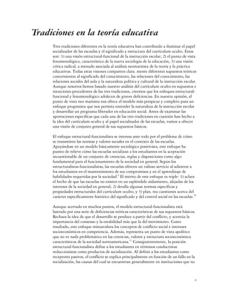 Tradiciones en la teoría educativa
     Tres tradiciones diferentes en la teoría educativa han contribuido a iluminar el papel
     socializador de las escuelas y el significado y estructura del currículum oculto. Estas
     son: 1) una visión estructural-funcional de la instrucción escolar; 2) el punto de vista
     fenomenológico, característico de la nueva sociología de la educación; 3) una visión
     crítica radical, a menudo asociada al análisis neomarxista de la teoría y la práctica
     educativas. Todas estas visiones comparten clara. mente diferentes supuestos teóricos
     concernientes al significado del conocimiento, las relaciones del conocimiento, las
     relaciones sociales del aula y la naturaleza política y cultural de la instrucción escolar.
     Aunque nosotros hemos basado nuestro análisis del currículum oculto en supuestos e
     intuiciones procedentes de las tres tradiciones, creemos que los enfoques estructural-
     funcional y fenomenológico adolecen de graves deficiencias. En nuestra opinión, el
     punto de vista neo marxista nos ofrece el modelo más perspicaz y completo para un
     enfoque progresista que nos permita entender la naturaleza de la instrucción escolar
     y desarrollar un programa liberador en educación social. Antes de examinar las
     aportaciones específicas que cada una de las tres tradiciones en cuestión han hecho a
     la idea del currículum oculto y al papel socializador de las escuelas, vamos a ofrecer
     una visión de conjunto general de sus supuestos básicos.

     El enfoque estructural-funcionalista se interesa ante todo por el problema de cómo
     se transmiten las normas y valores sociales en el contexto de las escuelas.
     Apoyándose en un modelo básicamente sociológico positivista, este enfoque ha
     puesto de relieve cómo las escuelas socializan a los estudiantes en la aceptación
     incuestionable de un conjunto de creencias, reglas y disposiciones como algo
     fundamental para el funcionamiento de la sociedad en general. Según los
     estructuralistas-funcionalistas, las escuelas ofrecen un valioso servicio al adiestrar a
     los estudiantes en el mantenimiento de sus compromisos y en el aprendizaje de
     habilidades requeridas por la sociedad.9 El mérito de este enfoque es triple: 1) aclara
     el hecho de que las escuelas no existen en un espléndido aislamiento, alejadas de los
     intereses de la sociedad en general; 2) detalla algunas normas específicas y
     propiedades estructurales del currículum oculto; y 3) plan. tea cuestiones acerca del
     carácter específicamente histórico del significado y del control social en las escuelas.10

     Aunque acertado en muchos puntos, el modelo estructural-funcionalista está
     lastrado por una serie de deficiencias teóricas características de sus supuestos básicos.
     Rechaza la idea de que el desarrollo se produce a partir del conflicto, y acentúa la
     importancia del consenso y la estabilidad más que la del movimiento. Como
     resultado, este enfoque minusvalora los conceptos de conflicto social e intereses
     socioeconómicos en competencia. Además, representa un punto de vista apolítico
     que no ve nada problemático en las creencias, valores y estructura socioeconómica
     característicos de la sociedad norteamericana.11 Consiguientemente, la posición
     estructural-funcionalista define a los estudiantes en términos conductistas
     reduccionistas como productos de socialización. Al definir a los estudiantes como
     receptores pasivos, el conflicto se explica principalmente en función de un fallo en la
     socialización, las causas del cual se encuentran generalmente en instituciones que no



                                                                                              4
 