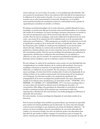 tienen nada que ver con el aula o la escuela, o en la inadaptación del individuo. De
esta manera la escuela parece llevar una existencia feliz más allá de los imperativos y
la influencia de la clase social y el poder. A su vez, el conocimiento es apreciado de
acuerdo con su valor instrumental en el mercado. Finalmente, en el modelo
estructural-funcionalista los estudiantes aceptan la conformidad social y pierden la
capacidad para concederse un sentido a sí mismos.

El enfoque social-fenomenológico de la teoría educativa, también llamado la nueva
sociología, va mucho más allá que la posición estructural-funcionalista en su enfoque
del estudio de la enseñanza. La nueva sociología concentra críticamente su interés en
una serie de presupuestos acerca de las interacciones del aula y los encuentros
sociales. Para los nuevos sociólogos, toda teoría válida de la socialización ha de verse
como «una teoría de la construcción de la realidad social, si no de una particular
ordenación social histórica».12 Ellos presuponen un modelo de socialización en el cual
el significado es producto de la interacción. Es decir, el significado viene «dado» por
las situaciones, pero también es creado por los estudiantes en sus interacciones
dentro del aula. Además, la construcción social del significado por parte de
profesores y alumnos plantea una vez más cuestiones acerca de la naturaleza objetiva
del conocimiento mismo. Para los nuevos sociólogos los principios que gobiernan la
organización, distribución y evaluación del conocimiento no son absolutos y
objetivos; se trata, por el contrario, de constructos sociohistóricos forjados por seres
humanos activos creadores y que no se limitan a existir en el mundo.

En este enfoque, la visión de los estudiantes como actores con una identidad fija está
reemplazada por un modelo dinámico de la conducta del estudiante. Los nuevos
sociólogos concentran su atención en la participación de los estudiantes en la
definición y re definición de sus mundos. De esta manera, con la aparición de la
nueva sociología, el centro focal de los estudios sobre el aula se ha desplazado de un
énfasis exclusivo en la conducta institucional a las interacciones de los estudiantes
con el lenguaje, las relaciones sociales y las categorías de significado. Los
propugnadores de la nueva sociología han proporcionado una nueva dimensión al
estudio de la relación entre socialización y el currículum escolar.13 (YOUNG, 1971;
KEDDIE, 1973;]ENKS, 1977; EGGLESTON, 1977). La nueva sociología eleva a
un nuevo plano de discusión la relación entre la distribución de poder: y el
conocimiento, Ello obliga a los partidarios de desarrollar el currículum de estudios
sociales a cuestionar muchos de los axiomas que caracterizan la selección,
organización y distribución del conocimiento y los estilos pedagógicos inherentes al
desarrollo del currículum.
En cierto sentido, la nueva sociología ha despojado al currículum escolar de su
Inocencia.

Pero la nueva sociología tiene también sus puntos flacos, que merman su capacidad
para resolver los mismos problemas que ha detectado. La crítica más seria lanzada
contra la nueva sociología es que representa una forma de idealismo subjetivo.14 Al
parecer, la nueva sociología carecería esencialmente de una teoría adecuada del
cambio y la conciencia sociales. Les sirve sin duda de ayuda a los educadores para
descubrir de qué modos se define e impone el conocimiento, pero es incapaz de
ofrecer criterios para medir el valor de diferentes formas de conocimiento de clase. Al


                                                                                       5
 