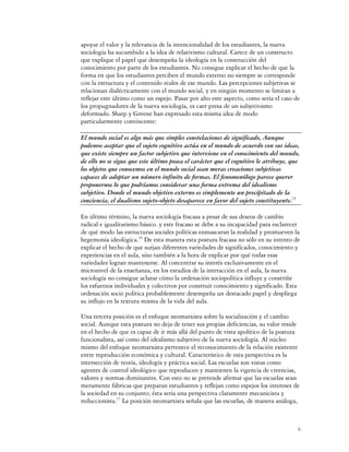 apoyar el valor y la relevancia de la intencionalidad de los estudiantes, la nueva
sociología ha sucumbido a la idea de relativismo cultural. Carece de un constructo
que explique el papel que desempeña la ideología en la construcción del
conocimiento por parte de los estudiantes. No consigue explicar el hecho de que la
forma en que los estudiantes perciben el mundo externo no siempre se corresponde
con la estructura y el contenido reales de ese mundo. Las percepciones subjetivas se
relacionan dialécticamente con el mundo social, y en ningún momento se limitan a
reflejar este último como un espejo. Pasar por alto este aspecto, como sería el caso de
los propugnadores de la nueva sociología, es caer presa de un subjetivismo
deformado. Sharp y Greene han expresado esta misma idea de modo
particularmente convincente:

El mundo social es algo más que simples constelaciones de significado, Aunque
podemos aceptar que el sujeto cognitivo actúa en el mundo de acuerdo con sus ideas,
que existe siempre un factor subjetivo que interviene en el conocimiento del mundo,
de ello no se sigue que este último posea el carácter que el cognitivo le atribuye, que
los objetos que conocemos en el mundo social sean meras creaciones subjetivas
capaces de adoptar un número infinito de formas. El fenomenólogo parece querer
proponernos lo que podríamos considerar una forma extrema del idealismo
subjetivo. Donde el mundo objetivo externo es simplemente un precipitado de la
conciencia, el dualismo sujeto-objeto desaparece en favor del sujeto constituyente.15

En último término, la nueva sociología fracasa a pesar de sus deseos de cambio
radical e igualitarismo básico. y este fracaso se debe a su incapacidad para esclarecer
de qué modo las estructuras sociales políticas enmascaran la realidad y promueven la
hegemonía ideológica.16 De esta manera esta postura fracasa no sólo en su intento de
explicar el hecho de que surjan diferentes variedades de significados, conocimiento y
experiencias en el aula, sino también a la hora de explicar por qué todas esas
variedades logran mantenerse. Al concentrar su interés exclusivamente en el
micronivel de la enseñanza, en los estudios de la interacción en el aula, la nueva
sociología no consigue aclarar cómo la ordenación sociopolítica influye y constriñe
los esfuerzos individuales y colectivos por construir conocimiento y significado. Esta
ordenación socio política probablemente desempeña un destacado papel y despliega
su influjo en la textura misma de la vida del aula.

Una tercera posición es el enfoque neomarxista sobre la socialización y el cambio
social. Aunque esta postura no deja de tener sus propias deficiencias, su valor reside
en el hecho de que es capaz de ir más allá del punto de vista apolítico de la postura
funcionalista, así como del idealismo subjetivo de la nueva sociología. Al núcleo
mismo del enfoque neomarxista pertenece el reconocimiento de la relación existente
entre reproducción económica y cultural. Característico de esta perspectiva es la
intersección de teoría, ideología y práctica social. Las escuelas son vistas como
agentes de control ideológico que reproducen y mantienen la vigencia de creencias,
valores y normas dominantes. Con esto no se pretende afirmar que las escuelas sean
meramente fábricas que preparan estudiantes y reflejan como espejos los intereses de
la sociedad en su conjunto; ésta sería una perspectiva claramente mecanicista y
reduccionista.17 La posición neomarxista señala que las escuelas, de manera análoga,



                                                                                      6
 