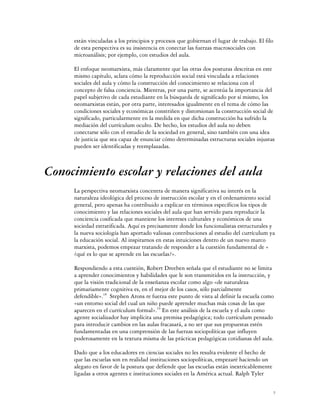 están vinculadas a los principios y procesos que gobiernan el lugar de trabajo. El filo
     de esta perspectiva es su insistencia en conectar las fuerzas macrosociales con
     microanálisis; por ejemplo, con estudios del aula.

     El enfoque neomarxista, más claramente que las otras dos posturas descritas en este
     mismo capítulo, aclara cómo la reproducción social está vinculada a relaciones
     sociales del aula y cómo la construcción del conocimiento se relaciona con el
     concepto de falsa conciencia. Mientras, por una parte, se acentúa la importancia del
     papel subjetivo de cada estudiante en la búsqueda de significado por sí mismo, los
     neomarxistas están, por otra parte, interesados igualmente en el tema de cómo las
     condiciones sociales y económicas constriñen y distorsionan la construcción social de
     significado, particularmente en la medida en que dicha construcción ha sufrido la
     mediación del currículum oculto. De hecho, los estudios del aula no deben
     conectarse sólo con el estudio de la sociedad en general, sino también con una idea
     de justicia que sea capaz de enunciar cómo determinadas estructuras sociales injustas
     pueden ser identificadas y reemplazadas.



Conocimiento escolar y relaciones del aula
     La perspectiva neomarxista concentra de manera significativa su interés en la
     naturaleza ideológica del proceso de instrucción escolar y en el ordenamiento social
     general, pero apenas ha contribuido a explicar en términos específicos los tipos de
     conocimiento y las relaciones sociales del aula que han servido para reproducir la
     conciencia cosificada que mantiene los intereses culturales y económicos de una
     sociedad estratificada. Aquí es precisamente donde los funcionalistas estructurales y
     la nueva sociología han aportado valiosas contribuciones al estudio del currículum ya
     la educación social. Al inspirarnos en estas intuiciones dentro de un nuevo marco
     marxista, podemos empezar tratando de responder a la cuestión fundamental de «
     ¿qué es lo que se aprende en las escuelas?».

     Respondiendo a esta cuestión, Robert Dreeben señala que el estudiante no se limita
     a aprender conocimientos y habilidades que le son transmitidos en la instrucción, y
     que la visión tradicional de la enseñanza escolar como algo «de naturaleza
     primariamente cognitiva es, en el mejor de los casos, sólo parcialmente
     defendible».18 Stephen Arons re fuerza este punto de vista al definir la escuela como
     «un entorno social del cual un niño puede aprender muchas más cosas de las que
     aparecen en el currículum formal».19 En este análisis de la escuela y el aula como
     agente socializador hay implícita una premisa pedagógica; todo currículum pensado
     para introducir cambios en las aulas fracasará, a no ser que sus propuestas estén
     fundamentadas en una comprensión de las fuerzas sociopolíticas que influyen
     poderosamente en la textura misma de las prácticas pedagógicas cotidianas del aula.

     Dado que a los educadores en ciencias sociales no les resulta evidente el hecho de
     que las escuelas son en realidad instituciones sociopolíticas, empezaré haciendo un
     alegato en favor de la postura que defiende que las escuelas están inextricablemente
     ligadas a otros agentes e instituciones sociales en la América actual. Ralph Tyler


                                                                                            7
 