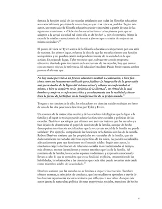 destaca la función social de las escuelas señalando que todas las filosofías educativas
son esencialmente producto de una o dos perspectivas teóricas posibles. Según este
autor, un enunciado de filosofía educativa puede construirse a partir de una de las
siguientes cuestiones: « ¿Deberían las escuelas formar a los jóvenes para que se
adapten a la actual sociedad tal como ella es de hecho? o, por el contrario, ¿tiene la
escuela la misión revolucionaria de formar a jóvenes que tratarán de mejorar esa
misma sociedad?»20

El punto de vista de Tyler acerca de la filosofía educativa es importante por una serie
de razones. En primer lugar, refuerza la idea de que las escuelas tienen una función
sociopolítica y no pueden existir independientemente de la sociedad en la que
actúan. En segundo lugar, Tyler reconoce que, subyacente a todo programa
educativo diseñado para intervenir en la estructura de las escuelas, hay que contar
con un marco teórico de referencia. El educador brasileño Paulo Freire razona ambos
puntos al afirmar que

No hay nada parecido a un proceso educativo neutral. La educación, o bien fun-
ciona como un instrumento utilizado para facilitar la integración de la generación
más joven dentro de la lógica del sistema actual y obtener su conformidad al
mismo, o bien se convierte en la «práctica de la libertad", en virtud de la cual
hombres y mujeres se enfrentan crítica y creadoramente con la realidad y descu-
bren la forma de participar en la transformación de su propio mundo.21

Tengan o no conciencia de ello, los educadores en ciencias sociales trabajan en favor
de una de las dos posiciones descritas por Tyler y Freire.

Un examen de la instrucción escolar y de las ataduras ideológicas que la ligan a la
familia y al lugar de trabajo puede aclarar las funciones sociales y políticas de las
escuelas. No faltan sociólogos que afirmen con convencimiento que las escuelas ya
han dejado de desempeñar el papel de sustituto de la familia, aunque de hecho
desempeñan una función socializadora que la estructura social de la familia no puede
satisfacer. Por ejemplo, comparando las funciones de la familia con las de la escuela,
Robert Dreeben sostiene que las propiedades estructurales de la familia, que sin
duda satisfacen necesidades afectivas específicas de los niños, no pueden socializarlos
adecuadamente para que funcionen en el mundo adulto. Según este autor, la
enseñanza exige la formación de relaciones sociales más condicionadas al tiempo,
más diversas, menos dependientes y menos emotivas que las de la familia. Al
contrario de la familia, las escuelas separan rendimiento y expresión emocional y
llevan a cabo lo que se considera que es su finalidad explícita, «transmitiendo las
habilidades, la información y las creencias que cada niño puede necesitar más tarde
como miembro adulto de la sociedad».22

Dreeben sostiene que las escuelas no se limitan a impartir instrucción. También
ofrecen normas, o principios de conducta, que los estudiantes aprenden a través de
las diversas experiencias sociales escolares que influyen en sus vidas. Aunque este
autor ignora la naturaleza política de estas experiencias sociales, menciona de hecho




                                                                                          8
 