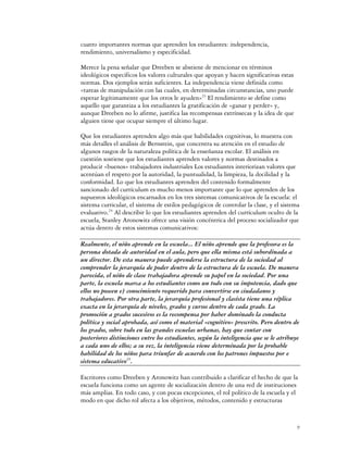 cuatro importantes normas que aprenden los estudiantes: independencia,
rendimiento, universalismo y especificidad.

Merece la pena señalar que Dreeben se abstiene de mencionar en términos
ideológicos específicos los valores culturales que apoyan y hacen significativas estas
normas. Dos ejemplos serán suficientes. La independencia viene definida como
«tareas de manipulación con las cuales, en determinadas circunstancias, uno puede
esperar legítimamente que los otros le ayuden»23 El rendimiento se define como
aquello que garantiza a los estudiantes la gratificación de «ganar y perder» y,
aunque Dreeben no lo afirme, justifica las recompensas extrínsecas y la idea de que
alguien tiene que ocupar siempre el último lugar.

Que los estudiantes aprenden algo más que habilidades cognitivas, lo muestra con
más detalles el análisis de Bernstein, que concentra su atención en el estudio de
algunos rasgos de la naturaleza política de la enseñanza escolar. El análisis en
cuestión sostiene que los estudiantes aprenden valores y normas destinados a
producir «buenos» trabajadores industriales Los estudiantes interiorizan valores que
acentúan el respeto por la autoridad, la puntualidad, la limpieza, la docilidad y la
conformidad. Lo que los estudiantes aprenden del contenido formalmente
sancionado del currículum es mucho menos importante que lo que aprenden de los
supuestos ideológicos encarnados en los tres sistemas comunicativos de la escuela: el
sistema curricular, el sistema de estilos pedagógicos de controlar la clase, y el sistema
evaluativo.24 Al describir lo que los estudiantes aprenden del currículum oculto de la
escuela, Stanley Aronowitz ofrece una visión concéntrica del proceso socializador que
actúa dentro de estos sistemas comunicativos:

Realmente, el niño aprende en la escuela... El niño aprende que la profesora es la
persona dotada de autoridad en el aula, pero que ella misma está subordinada a
un director. De esta manera puede aprenderse la estructura de la sociedad al
comprender la jerarquía de poder dentro de la estructura de la escuela. De manera
parecida, el niño de clase trabajadora aprende su papel en la sociedad. Por una
parte, la escuela marca a los estudiantes como un todo con su impotencia, dado que
ellos no poseen e] conocimiento requerido para convertirse en ciudadanos y
trabajadores. Por otra parte, la jerarquía profesional y clasista tiene una réplica
exacta en la jerarquía de niveles, grados y cursos dentro de cada grado. La
promoción a grados sucesivos es la recompensa por haber dominado la conducta
política y social aprobada, así como el material «cognitivo» prescrito. Pero dentro de
los grados, sobre todo en las grandes escuelas urbanas, hay que contar con
posteriores distinciones entre los estudiantes, según la inteligencia que se le atribuye
a cada uno de ellos; a su vez, la inteligencia viene determinada por la probable
habilidad de los niños para triunfar de acuerdo con los patrones impuestos por e
sistema educativo25.

Escritores como Dreeben y Aronowitz han contribuido a clarificar el hecho de que la
escuela funciona como un agente de socialización dentro de una red de instituciones
más amplias. En todo caso, y con pocas excepciones, el rol político de la escuela y el
modo en que dicho rol afecta a los objetivos, métodos, contenido y estructuras


                                                                                         9
 