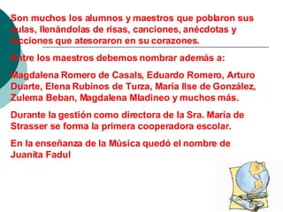 Son muchos los alumnos y maestros que poblaron sus aulas, llenándolas de risas, canciones, anécdotas y lecciones que atesoraron en su corazones. Entre los maestros debemos nombrar además a: Magdalena Romero de Casals, Eduardo Romero, Arturo Duarte, Elena Rubinos de Turza, María Ilse de González, Zulema Beban, Magdalena Mladineo y muchos más. Durante la gestión como directora de la Sra. María de Strasser se forma la primera cooperadora escolar. En la enseñanza de la Música quedó el nombre de Juanita Fadul 