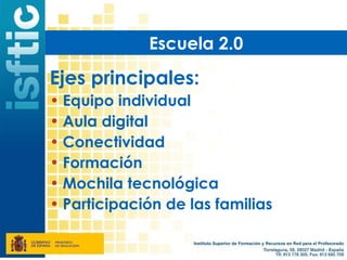 Escuela 2.0

Ejes principales:
• Equipo individual
• Aula digital
• Conectividad
• Formación
• Mochila tecnológica
• Participación de las familias
 