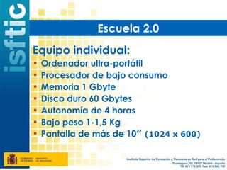 Escuela 2.0
Equipo individual:
•   Ordenador ultra-portátil
•   Procesador de bajo consumo
•   Memoria 1 Gbyte
•   Disco duro 60 Gbytes
•   Autonomía de 4 horas
•   Bajo peso 1-1,5 Kg
•   Pantalla de más de 10” (1024 x 600)
 