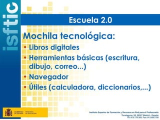 Escuela 2.0

Mochila tecnológica:
• Libros digitales
• Herramientas básicas (escritura,
  dibujo, correo...)
• Navegador
• Útiles (calculadora, diccionarios,...)
 