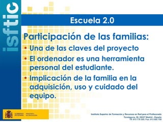 Escuela 2.0

Participación de las familias:
• Una de las claves del proyecto
• El ordenador es una herramienta
  personal del estudiante.
• Implicación de la familia en la
  adquisición, uso y cuidado del
  equipo.
 