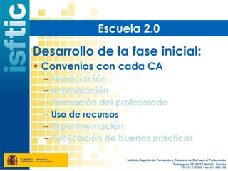 Escuela 2.0

Desarrollo de la fase inicial:
• Convenios con cada CA
  –   Financiación
  –   Implantación
  –   Formación del profesorado
  –   Uso de recursos
  –   Experimentación
  –   Publicación de buenas prácticas
 