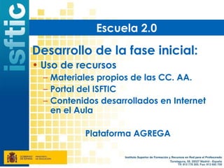 Escuela 2.0

Desarrollo de la fase inicial:
• Uso de recursos
  – Materiales propios de las CC. AA.
  – Portal del ISFTIC
  – Contenidos desarrollados en Internet
    en el Aula

           Plataforma AGREGA
 