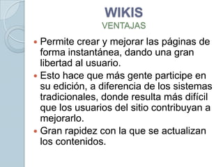 WIKIS
                VENTAJAS
 Permite crear y mejorar las páginas de
  forma instantánea, dando una gran
  libertad al usuario.
 Esto hace que más gente participe en
  su edición, a diferencia de los sistemas
  tradicionales, donde resulta más difícil
  que los usuarios del sitio contribuyan a
  mejorarlo.
 Gran rapidez con la que se actualizan
  los contenidos.
 