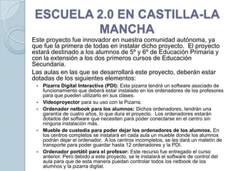 ESCUELA 2.0 EN CASTILLA-LA
         MANCHA
Este proyecto fue innovador en nuestra comunidad autónoma, ya
que fue la primera de todas en instalar dicho proyecto. El proyecto
estará destinado a los alumnos de 5º y 6º de Educación Primaria y
con la extensión a los dos primeros cursos de Educación
Secundaria.
Las aulas en las que se desarrollará este proyecto, deberán estar
dotadas de los siguientes elementos:
    Pizarra Digital Interactiva (PDI): Esta pizarra tendrá un software asociado de
     funcionamiento que deberá estar instalado en los ordenadores de los profesores
     para que pueden utilizarlo en sus clases.
    Videoproyector para su uso con la Pizarra.
    Ordenador netbook para los alumnos: Dichos ordenadores, tendrán una
     garantía de cuatro años, lo que dura el proyecto. Los ordenadores estarán
     dotados del software que necesiten para poder conectarse en el centro sin
     ninguna instalación más.
    Mueble de custodia para poder dejar los ordenadores de los alumnos. En
     los centros completos se instalará en cada aula un mueble donde los alumnos
     podrán dejar el ordenador. A los centros incompletos, se les dará un maletín de
     transporte para poder guardar hasta 12 ordenadores y la PDI.
    Ordenador portátil para el profesor: Este recurso fue entregado el curso
     anterior. Pero debido a este proyecto, se le instalará el software de control del
     aula para que de esta manera puedan controlar todos los netbook de los
     alumnos y la pizarra digital.
 