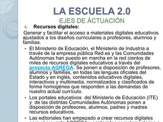 LA ESCUELA 2.0
                EJES DE ÁCTUACIÓN
4.   Recursos digitales:
Generar y facilitar el acceso a materiales digitales educativos
ajustados a los diseños curriculares a profesores, alumnos y
familias.
  El Ministerio de Educación, el Ministerio de Industria a
   través de la empresa pública Red.es y las Comunidades
   Autónomas han puesto en marcha en la red cientos de
   miles de recursos digitales educativos a través del
   proyecto AGREGA. Se ponen a disposición de profesores,
   alumnos y familias, en todas las lenguas oficiales del
   Estado y en inglés, contenidos educativos digitales,
   interactivos y multimedia, normalizados y clasificados de
   forma homogénea que responden a las demandas de
   nuestro actual currículo.
  Los portales educativos del Ministerio de Educación (ITE)
   y de las distintas Comunidades Autónomas ponen a
   disposición de profesores, alumnos, padres y madres
   recursos educativos.
  Las editoriales han empezado a crear recursos digitales
 