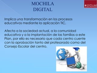 MOCHILA
DIGITAL
Implica una transformación en los procesos
educativos mediante la aplicación TIC.

Afecta a la sociedad actual, a la comunidad
educativa y a la implantación de las familias a este
Plan, por ello es necesario que cada centro cuente
con la aprobación tanto del profesorado como del
Consejo Escolar del centro.

 