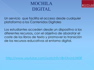 MOCHILA
DIGITAL
Un servicio que facilita el acceso desde cualquier
plataforma a los Contenidos Digitales

Los estudiantes acceden desde un dispositivo a los
diferentes recursos, con el objetivo de abaratar el
coste de los libros de texto y promover la transición
de los recursos educativos al entorno digital.

http://www.youtube.com/watch?v=BnTAvmIJW0E

 