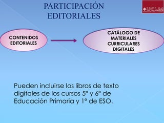 PARTICIPACIÓN
EDITORIALES
CONTENIDOS
EDITORIALES

CATÁLOGO DE
MATERIALES
CURRICULARES
DIGITALES

Pueden incluirse los libros de texto
digitales de los cursos 5º y 6º de
Educación Primaria y 1º de ESO.

 