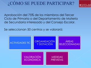 ¿CÓMO SE PUEDE PARTICIPAR?
Aprobación del 75% de los miembros del Tercer
Ciclo de Primaria o del Departamento de Materia
de Secundaria interesado y del Consejo Escolar.
Se seleccionan 50 centros y se valorará:

ACTIVIDADES TIC

ORGANIZACIÓN
Y DOTACIÓN

VALORACIÓN
ECONÓMICA

ÁREAS
SELECCIONADAS

MEDIDAS
PREVISTAS

 