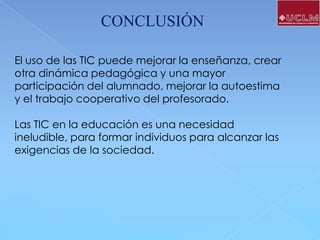 CONCLUSIÓN
El uso de las TIC puede mejorar la enseñanza, crear
otra dinámica pedagógica y una mayor
participación del alumnado, mejorar la autoestima
y el trabajo cooperativo del profesorado.
Las TIC en la educación es una necesidad
ineludible, para formar individuos para alcanzar las
exigencias de la sociedad.

 