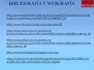 BIBLIOGRAFÍA Y WEBGRAFÍA
http://www.educacion.gob.es/dctm/aula2010/modernizacion/es
cuela-2-0.pdf?documentId=0901e72b800b1731
http://www.ite.educacion.es/es/escuela-20

http://www.educa.jccm.es/educajccm/cm/educa_jccm/tkContent?idContent=66344&locale=es_ES
http://www.educa.jccm.es/educajccm/cm/educa_jccm/tkContent?idContent=66815&textOnly=fals
e&locale=es_ES
http://mimochiladigital.blogspot.com.es/
https://www.jccm.es/tramitesygestiones/participaci%C3%B3n-enel-plan-escuela-extendida-mochila-digital

 