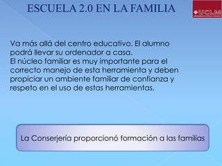 ESCUELA 2.0 EN LA FAMILIA
Va más allá del centro educativo. El alumno
podrá llevar su ordenador a casa.
El núcleo familiar es muy importante para el
correcto manejo de esta herramienta y deben
propiciar un ambiente familiar de confianza y
respeto en el uso de estas herramientas.

La Conserjería proporcionó formación a las familias

 