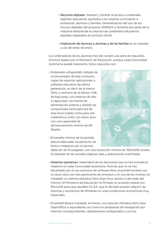 - Recursos digitales. Generar y facilitar el acceso a materiales
digitales educativos ajustados a los diseños curriculares a
profesores, alumnos y familias. Generalización del uso de los
recurso digitales del proyecto AGREGA y fomento por parte de la
industria editorial de la creación de contenidos educativos
digitales adaptados al currículo oficial.
- Implicación de alumnos y alumnas y de las familias en la custodia
y uso de estos recursos.
Los ordenadores de los alumnos han de cumplir una serie de requisitos
mínimos fijados por el Ministerio de Educación, aunque cada Comunidad
Autónoma puede mejorarlos. Estos requisitos son:
- Ordenador ultraportátil, dotado de
un procesador de bajo consumo,
capaz de soportar aplicaciones y
software educativo de última
generación, es decir de al menos
1GHz y memoria de al menos 1 GB,
de bajo peso, con baterías de alta
a capacidad, con fuente de
alimentación externa y dotado de
conectividad tanto para red de
área local (cable) como para red
inalámbrica (wifi), con disco duro
con una capacidad de
almacenamiento mínima de 60
Gbytes .
- El tamaño mínimo de la pantalla
para la adecuada visualización de
texto e imágenes por el alumno
debe ser de 10 pulgadas, con una resolución mínima de 1024x600 píxeles,
la estándar de las actuales páginas web y aplicaciones multimedia.
- Sistemas operativos: Dependerá de las decisiones que se han tomado al
respecto en cada Comunidad Autónoma. Para las que no se han
decantado por el uso exclusivo de software libre, el portátil contará con
un disco duro con dos particiones de arranque y en una de las mismas irá
instalado un sistema operativo libre (tipo linux ubuntu o derivado del
mismo). El Ministerio de Educación ha firmado un acuerdo estatal con
Microsoft para que aquellas CC.AA. que lo decidan puedan adquirir las
licencias y accesorios de Windows en unas condiciones económicas muy
especiales.
- El portátil llevará instalada, al menos, una solución ofimática libre (tipo
OpenOffice o equivalente) así como los programas de navegación por
Internet correspondientes, debidamente configurados y con los
79Adolescentes digitales
ESTUDIOS DE JUVENTUD:Layout 1 4/5/11 10:38 Página 79
 