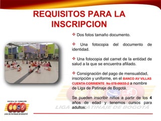  Dos fotos tamaño documento.
 Una fotocopia del documento de
identidad.
 Una fotocopia del carnet de la entidad de
salud a la que se encuentra afiliado.
 Consignación del pago de mensualidad,
inscripción y uniforme, en el BANCO AV VILLAS
CUENTA CORRIENTE No 078-06655-2 a nombre
de Liga de Patinaje de Bogotá.
Se pueden inscribir niños a partir de los 4
años de edad y tenemos cursos para
adultos.
REQUISITOS PARA LA
INSCRIPCION
 