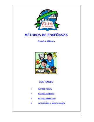 MÉTODOS DE ENSEÑANZA
       ESCUELA BÍBLICA




        CONTENIDO


  1.   METODO VISUAL


  2.   METODO FONÉTICO


  3.   METODO NARRATIVO


  4.   ACTIVIDADES Y MANUALIDADES




                                    1
 