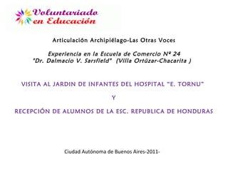 VISITA AL JARDIN DE INFANTES DEL HOSPITAL “E. TORNU”  Y RECEPCIÓN DE ALUMNOS DE LA ESC. REPUBLICA DE HONDURAS Articulación Archipiélago-Las Otras Voces Experiencia en la  Escuela de Comercio Nº 24 &quot;Dr. Dalmacio V. Sarsfield&quot;  (Villa Ortúzar-Chacarita )  Ciudad Autónoma de Buenos Aires-2011- 