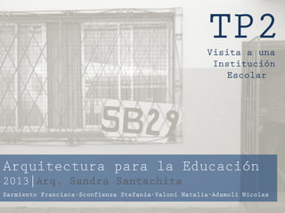TP2Visita a una
Institución
Escolar
Arquitectura para la Educación
2013|Arq. Sandra Santachita
Sarmiento Francisca-Sconfienza Stefania-Valoni Natalia-Adamoli Nicolas
 