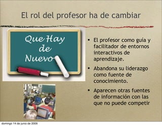 El rol del profesor ha de cambiar
 El profesor como guía y
facilitador de entornos
interactivos de
aprendizaje.
 Abandona su liderazgo
como fuente de
conocimiento.
 Aparecen otras fuentes
de información con las
que no puede competir
domingo 14 de junio de 2009
 