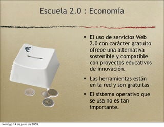 Escuela 2.0 : Economía
 El uso de servicios Web
2.0 con carácter gratuito
ofrece una alternativa
sostenible y compatible
con proyectos educativos
de innovación.
 Las herramientas están
en la red y son gratuitas
 El sistema operativo que
se usa no es tan
importante.
domingo 14 de junio de 2009
 