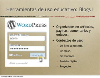 Herramientas de uso educativo: Blogs I
 Organizados en artículos,
páginas, comentarios y
enlaces.
 Contextos de uso:
 De área o materia.
 De clase.
 De alumnos.
 Revista digital.
 Proyecto.
domingo 14 de junio de 2009
 