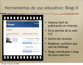 Herramientas de uso educativo: Blogs II
 Sistema fácil de
publicación en Internet.
 Es la estrella de la web
2.0
 Centro de recursos.
 Blogfesor: profesor que
usa los Edublogs
 Blogs individuales o blog
de aula colectivo
domingo 14 de junio de 2009
 