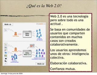 Web 2.0 es una tecnología
pero sobre todo es una
actitud .
Se basa en comunidades de
usuarios que comparten
contenidos en muchos
casos son creados
colaborativamente.
Los usuarios aprendemos
unos de otros: Inteligencia
colectiva.
Elaboración colaborativa.
Confianza mutua.
¿Qué es la Web 2.0?
domingo 14 de junio de 2009
 
