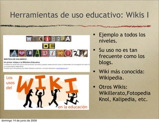 Herramientas de uso educativo: Wikis I
 Ejemplo a todos los
niveles.
 Su uso no es tan
frecuente como los
blogs.
 Wiki más conocida:
Wikipedia.
 Otros Wikis:
Wikillerato,Fotopedia
Knol, Kalipedia, etc.
domingo 14 de junio de 2009
 