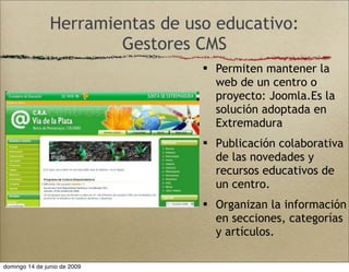 Herramientas de uso educativo:
Gestores CMS
 Permiten mantener la
web de un centro o
proyecto: Joomla.Es la
solución adoptada en
Extremadura
 Publicación colaborativa
de las novedades y
recursos educativos de
un centro.
 Organizan la información
en secciones, categorías
y artículos.
domingo 14 de junio de 2009
 
