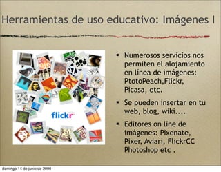 Herramientas de uso educativo: Imágenes I
 Numerosos servicios nos
permiten el alojamiento
en línea de imágenes:
PtotoPeach,Flickr,
Picasa, etc.
 Se pueden insertar en tu
web, blog, wiki....
 Editores on line de
imágenes: Pixenate,
Pixer, Aviari, FlickrCC
Photoshop etc .
domingo 14 de junio de 2009
 