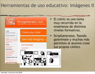 Herramientas de uso educativo: Imágenes II
 El cómic es una tema
muy recurrido en la
enseñanza de distintos
niveles formativos.
 StripGenerator, Toondo
goAnimate y muchas más
permiten al alumno crear
sus propios cómics.
domingo 14 de junio de 2009
 
