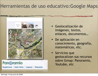 Herramientas de uso educativo:Google Maps
 Geolocalización de
imágenes, textos,
enlaces, documentos…
 De aplicación en
conocimiento, geografía,
matemáticas, etc.
 Servicios que
geolocalizan sus recursos
sobre Gmap: Panoramio,
Youtube, etc
domingo 14 de junio de 2009
 