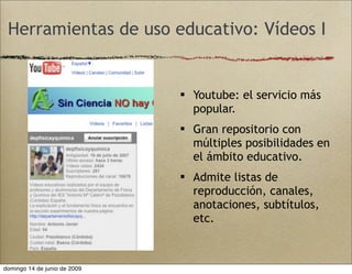 Herramientas de uso educativo: Vídeos I
 Youtube: el servicio más
popular.
 Gran repositorio con
múltiples posibilidades en
el ámbito educativo.
 Admite listas de
reproducción, canales,
anotaciones, subtítulos,
etc.
domingo 14 de junio de 2009
 