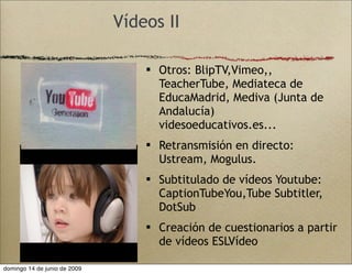 Vídeos II
 Otros: BlipTV,Vimeo,,
TeacherTube, Mediateca de
EducaMadrid, Mediva (Junta de
Andalucía)
videsoeducativos.es...
 Retransmisión en directo:
Ustream, Mogulus.
 Subtitulado de vídeos Youtube:
CaptionTubeYou,Tube Subtitler,
DotSub
 Creación de cuestionarios a partir
de vídeos ESLVídeo
domingo 14 de junio de 2009
 