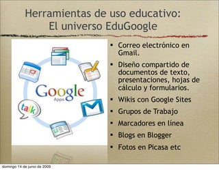 Herramientas de uso educativo:
El universo EduGoogle
 Correo electrónico en
Gmail.
 Diseño compartido de
documentos de texto,
presentaciones, hojas de
cálculo y formularios.
 Wikis con Google Sites
 Grupos de Trabajo
 Marcadores en línea
 Blogs en Blogger
 Fotos en Picasa etc
domingo 14 de junio de 2009
 