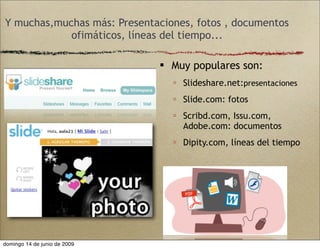 Y muchas,muchas más: Presentaciones, fotos , documentos
ofimáticos, líneas del tiempo...
 Muy populares son:
 Slideshare.net:presentaciones
 Slide.com: fotos
 Scribd.com, Issu.com,
Adobe.com: documentos
 Dipity.com, líneas del tiempo
domingo 14 de junio de 2009
 
