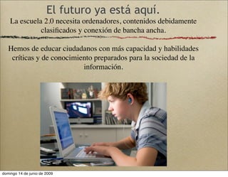 El futuro ya está aquí.
La escuela 2.0 necesita ordenadores, contenidos debidamente
clasiﬁcados y conexión de bancha ancha.
Hemos de educar ciudadanos con más capacidad y habilidades
críticas y de conocimiento preparados para la sociedad de la
información.
domingo 14 de junio de 2009
 