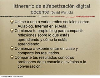 Itinerario de alfabetización digital
docente (David Warlick)
Unirse a una o varias redes sociales como:
Aulablog, Internet en el Aula...
Comienza tu propio blog para compartir
reflexiones sobre lo que estás
aprendiendo y cómo lo estás
aprendiendo.
Comienza a experimentar en clase y
comparte los resultados.
Comparte tus resultados con otros
profesores de tu escuela e invítalos a la
conversación.
domingo 14 de junio de 2009
 