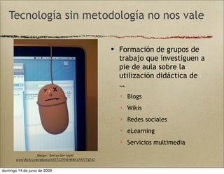  Formación de grupos de
trabajo que investiguen a
pie de aula sobre la
utilización didáctica de
…
 Blogs
 Wikis
 Redes sociales
 eLearning
 Servicios multimedia
Image: 'Serves her right'
www.ﬂickr.com/photos/83271255@N00/3192774242
Tecnología sin metodología no nos vale
domingo 14 de junio de 2009
 