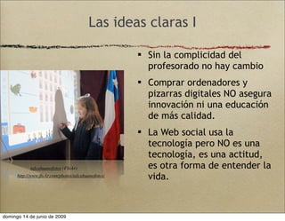 Las ideas claras I
 Sin la complicidad del
profesorado no hay cambio
 Comprar ordenadores y
pizarras digitales NO asegura
innovación ni una educación
de más calidad.
 La Web social usa la
tecnología pero NO es una
tecnología, es una actitud,
es otra forma de entender la
vida.
talcahuanofotos (Flickr)
http://www.ﬂickr.com/photos/talcahuanofotos/
domingo 14 de junio de 2009
 