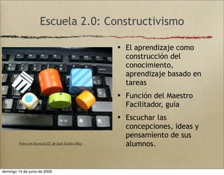 Escuela 2.0: Constructivismo
 El aprendizaje como
construcción del
conocimiento,
aprendizaje basado en
tareas
 Función del Maestro
Facilitador, guía
 Escuchar las
concepciones, ideas y
pensamiento de sus
alumnos.Foto con licencia CC de Luís Carlos Díaz
domingo 14 de junio de 2009
 
