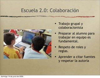 Escuela 2.0: Colaboración
 Trabajo grupal y
colaboracionista
 Preparar al alumno para
trabajar en equipo es
fundamental.
 Respeto de roles y
reglas.
 Aprender a citar fuentes
y respetar la autoría
domingo 14 de junio de 2009
 