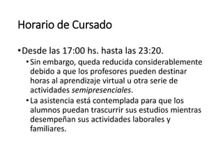 Horario de Cursado
•Desde las 17:00 hs. hasta las 23:20.
•Sin embargo, queda reducida considerablemente
debido a que los profesores pueden destinar
horas al aprendizaje virtual u otra serie de
actividades semipresenciales.
•La asistencia está contemplada para que los
alumnos puedan trascurrir sus estudios mientras
desempeñan sus actividades laborales y
familiares.
 