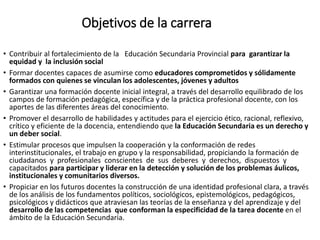 Objetivos de la carrera
• Contribuir al fortalecimiento de la Educación Secundaria Provincial para garantizar la
equidad y la inclusión social
• Formar docentes capaces de asumirse como educadores comprometidos y sólidamente
formados con quienes se vinculan los adolescentes, jóvenes y adultos
• Garantizar una formación docente inicial integral, a través del desarrollo equilibrado de los
campos de formación pedagógica, específica y de la práctica profesional docente, con los
aportes de las diferentes áreas del conocimiento.
• Promover el desarrollo de habilidades y actitudes para el ejercicio ético, racional, reflexivo,
crítico y eficiente de la docencia, entendiendo que la Educación Secundaria es un derecho y
un deber social.
• Estimular procesos que impulsen la cooperación y la conformación de redes
interinstitucionales, el trabajo en grupo y la responsabilidad, propiciando la formación de
ciudadanos y profesionales conscientes de sus deberes y derechos, dispuestos y
capacitados para participar y liderar en la detección y solución de los problemas áulicos,
institucionales y comunitarios diversos.
• Propiciar en los futuros docentes la construcción de una identidad profesional clara, a través
de los análisis de los fundamentos políticos, sociológicos, epistemológicos, pedagógicos,
psicológicos y didácticos que atraviesan las teorías de la enseñanza y del aprendizaje y del
desarrollo de las competencias que conforman la especificidad de la tarea docente en el
ámbito de la Educación Secundaria.
 